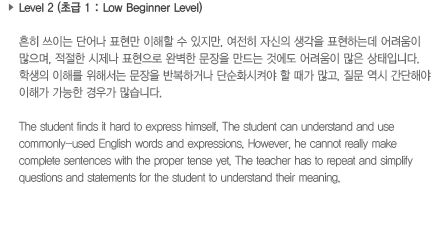Level 2 (초급 1: Low Beginner Level)흔히 쓰이는 단어나 표현만 이해할 수 있지만, 여전히 자신의 생각을 표현하는데 어려움이 많으며, 적절한 시제나 표현으로 완벽한 문장을 만드는 것에도 어려움이 많은 상태입니다. 학생의 이해를 위해서는 문장을 반복하거나 단순화시켜야 할 때가 많고, 질문 역시 간단해야 이해가 가능한 경우가 많습니다.The student finds it hard to express himself. The student can understand and use commonly-used English words and expressions. However, he cannot really make complete sentences with the proper tense yet. The teacher has to repeat and simplify questions and statements for the student to understand their meaning.