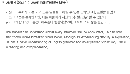 Level 4 (중급 1: Lower Intermediate Level)자신이 마주치게 되는 거의 모든 말들을 이해할 수 있는 단계입니다. 표현함에 있어 다소 어려움은 존재하지만, 다른 이들에게 자신의 생각을 전달 할 수 있습니다. 읽고 이해함에 있어 문법이해 수준이 향상되었으며, 어휘력 역시 좋은 편입니다.The student can understand almost every statement that he encounters. He can now also communicate himself to others better. although still experiencing difficulty in expression. He has a better understanding of English grammar and an expanded vocabulary useful in reading and comprehension.