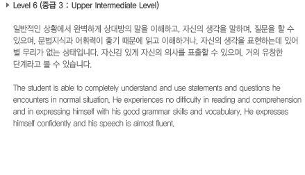 Level 6 (중급 3: Upper Intermediate Level)일반적인 상황에서 완벽하게 상대방의 말을 이해하고, 자신의 생각을 말하며, 질문을 할 수 있으며, 문법지식과 어휘력이 좋기 때문에 읽고 이해하거나, 자신의 생각을 표현하는데 있어 별 무리가 없는 상태입니다. 자신감 있게 자신의 의사를 표출할 수 있으며, 거의 유창한 단계라고 볼 수 있습니다.The student is able to completely understand and use statements and questions he encounters in normal situation. He experiences no difficulty in reading and comprehension and in expressing himself with his good grammar skills and vocabulary. He expresses himself confidently and his speech is almost fluent.