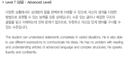 Level 7 (상급: Advanced Level)다양한 상황에서도 상대방의 말을 완벽하게 이해할 수 있으며, 자신의 생각을 다양한 방법으로 표현할 수 있는 능력을 갖춘 상태입니다. 수준 있는 글이나 복잡한 구조의 글들을 이해하는데 전혀 문제가 없으므로, 유창하고 자신감 있게 영어를 구사할 수 있는 수준입니다.The student can understand statements completely in varied situations. He is also able to use different expressions to communicate his ideas. He has no problem with reading and understanding articles of advanced language and complex structures. He speaks fluently and confidently.